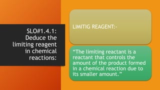 SLO#1.4.1:
Deduce the
limiting reagent
in chemical
reactions:
LIMITIG REAGENT:-
“The limiting reactant is a
reactant that controls the
amount of the product formed
in a chemical reaction due to
its smaller amount.”
 