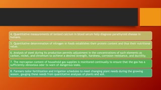 4. Quantitative measurements of ionized calcium in blood serum help diagnose parathyroid disease in
humans.
5. Quantitative determination of nitrogen in foods establishes their protein content and thus their nutritional
value.
6. Analysis of steel during its production permits adjustment in the concentrations of such elements as
carbon, nickel, and chromium to achieve a desired strength, hardness, corrosion resistance, and ductility.
7. The mercaptan content of household gas supplies is monitored continually to ensure that the gas has a
sufficiently obnoxious odor to warn of dangerous leaks.
8. Farmers tailor fertilization and irrigation schedules to meet changing plant needs during the growing
season, gauging these needs from quantitative analyses of plants and soil.
 