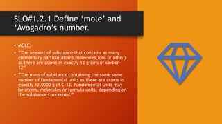 SLO#1.2.1 Define ‘mole’ and
‘Avogadro’s number.
• MOLE:-
• “The amount of substance that contains as many
elementary particle(atoms,molecules,ions or other)
as there are atoms in exactly 12 grams of carbon-
12”
• “The mass of substance containing the same same
number of fundamental units as there are atoms in
exactly 12.0000 g of C-12. Fundamental units may
be atoms, molecules or formula units, depending on
the substance concerned.”
 