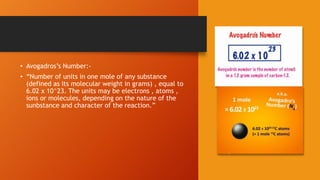 • Avogadros’s Number:-
• “Number of units in one mole of any substance
(defined as its molecular weight in grams) , equal to
6.02 x 10^23. The units may be electrons , atoms ,
ions or molecules, depending on the nature of the
sunbstance and character of the reaction.”
 
