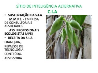 SÍTIO DE INTELIGÊNCIA ALTERNATIVA
                         C.I.A
• SUSTENTAÇÃO DA S.I.A
   M.M.F.S. - EMPRESA
DE CONSULTORIA E
ASSOCIADOS
   ASS. PROFISSIONAIS
ECOLOGISTAS (APE)
• RECEITA DA S.I.A –
FRANQUIA,
REPASSSE DE
TECNOLOGIA
CONTEÚDO.
ASSESSORIA
 