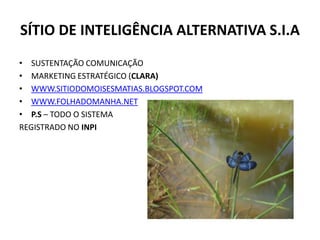 SÍTIO DE INTELIGÊNCIA ALTERNATIVA S.I.A
• SUSTENTAÇÃO COMUNICAÇÃO
• MARKETING ESTRATÉGICO (CLARA)
• WWW.SITIODOMOISESMATIAS.BLOGSPOT.COM
• WWW.FOLHADOMANHA.NET
• P.S – TODO O SISTEMA
REGISTRADO NO INPI
 