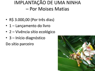 IMPLANTAÇÃO DE UMA NINHA
         – Por Moises Matias
• R$ 3.000,00 (Por três dias)
• 1 – Lançamento do livro
• 2 – Vivência sítio ecológico
• 3 – Início diagnóstico
Do sítio parceiro
 