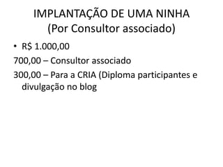IMPLANTAÇÃO DE UMA NINHA
      (Por Consultor associado)
• R$ 1.000,00
700,00 – Consultor associado
300,00 – Para a CRIA (Diploma participantes e
  divulgação no blog
 