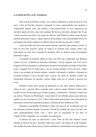 16

4. O SÍTIO DO PICA-PAU AMARELO


          Obra exímia de Monteiro Lobato, com volumes publicados ao longo de mais de vinte
anos, o Sítio do Pica-Pau Amarelo é permeado de coisas surpreendentes, que desafiam a
compreensão daquele leitor que analisar a obra desprevenido ou com expectativas de
encontrar apenas um sítio, como outro qualquer. De fato esse sítio não é qualquer sítio. O que
o leitor encontra nessa obra é um espaço de reflexão, onde Monteiro Lobato retrata diversas
questões pertinentes a época, e alguns aspectos de sua própria vida e personalidade, através do
personagem que muitos estudiosos acreditam tratar-se do alter-ego do autor, a Emília.
          Antes de Lobato não havia nem mesmo literatura específica para crianças e jovens. O
Sítio do Pica Pau Amarelo, apesar de tratar-se de histórias para crianças reflete uma
preocupação do autor com a questão da educação, além de algumas outras preocupações
pertinentes a época.
          A produção da literatura infantil se inicia em 1920 com a publicação, por Monteiro
Lobato, do livro “A Menina do Narizinho Arrebitado”. No ano seguinte, esse livro, com a
tiragem de 50 mil exemplares é adotado pela Secretaria da Educação do Estado de São Paulo
como o segundo livro de leitura para o uso em escolas primárias. Com esse livro, Lobato
inicia a sua produção de histórias infantis, voltadas à informação e também a formação da
juventude brasileira. Como inovação para a época, nas obras de Monteiro Lobato são
introduzidas ilustrações de desenhos vistosos, dando assim um ar colorido e gracioso aos
livros.
          Monteiro Lobato antes mesmo da publicação de suas obras infantis, dedicava-se a
crítica de arte, e possuía idéias avançadas para a época, entanto Monteiro Lobato acaba
ficando de fora do movimento que eclodia na época, o modernismo. Monteiro Lobato com
sua crônica “Paranóia ou Mistificação”, critica obras de Anita Malfati, pintora que expôs seus
quadros em um vernissage em 1917, e desse modo acaba sendo banido como participante do
movimento cultural mais importante da época, A Semana de Arte Moderna de 1922.
          Entretanto a genialidade de Monteiro Lobato não deixa de ser reconhecida, pois um
dos principais mentores daquele movimento, Oswald de Andrade lhe envia em 1943 uma
carta cumprimentando-o pelos vinte e cinco anos do lançamento de sua obra “O
Urupês”(1918) e chamando-o de “o Gandhi” do modernismo.
          O objetivo do autor, ao desenvolver a obra “Sítio do Pica Pau Amarelo” estava
baseado na máxima de que é necessário saber para crescer, não apenas de modo biológico,
mas também de modo cultural, pois só é pode considerar-se culturalmente livre quem possui o
 