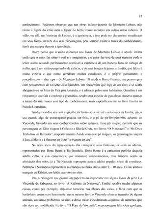 17

conhecimento. Podemos observar que nas obras infanto-juvenis de Monteiro Lobato, não
existe a figura do vilão nem a figura do herói, como acontece em outras obras infantis. O
vilão, ou vilã, nas histórias de Lobato, é a ignorância, e isso pode ser claramente visualizado
em seus livros, através dos seus personagens, pois sempre existe a busca do conhecimento,
herói que sempre derrota a ignorância.
       Outro ponto que ressalta diferença nos livros de Monteiro Lobato é aquela íntima
união que o autor faz entre o real e o imaginário, e o autor faz isso de uma maneira onde o
leitor acaba achando perfeitamente aceitável a existência de um boneco feito de sabugo de
milho, que é um sábio pesquisador da ciência, e de uma boneca de pano, a Emília, que fala e é
muito esperta e que como acreditam muitos estudiosos, é o próprio pensamento e
procedimento – alter ego – de Monteiro Lobato. Há ainda o Burro Falante, um personagem
com pensamentos de filósofo, há o Quindim, um rinoceronte que foge de um circo e se acaba
abrigando-se no Sítio do Pica pau Amarelo, e é adotado pelos seus habitantes. Quindim é um
rinoceronte que fala e conhece a gramática, sendo uma espécie de guia dessa matéria quando
a turma do sítio busca esse tipo de conhecimento, mais especificamente no livro Emília no
País da Gramática.
       Ainda levando em conta a questão da fantasia, existe o Faz-de-conta da Emília, que o
usa quando algo de extravagante precisa ser feito, e o pó de pir-lim-pim-pim, advento do
Visconde, baseado em seus conhecimentos sobre química. Esse pó mágico permite que os
personagens do Sítio viagem à Grécia e a Ilha de Creta, nos livros “O Minotauro” e “Os Doze
Trabalhos de Hércules”, respectivamente. Ainda com esse pó mágico, os personagens viajam
à Lua, a Marte e à Saturno no livro “A viagem ao céu”.
       Na obra, além da representação das crianças e suas fantasias, existem os adultos,
representados por Dona Benta e Tia Nastácia. Dona Benta é a caricatura perfeita daquele
adulto culto, a avó conselheira, que transmite conhecimentos, mas também aceita as
atividades dos netos, já a Tia Nastácia representa aquele adulto popular, cheio de crendices.
Pedrinho e Narizinho representam as crianças na faixa etária entre 9 – 10 anos. Existe ainda o
marquês de Rabicó, um leitão que vive no sítio.
       Um personagem que possui um papel muito importante em alguns livros da série é o
Visconde de Sabugosa, no livro “A Reforma da Natureza”, Emília resolve mudar algumas
coisas, como por exemplo, implantar torneiras nos úberes das vacas, e fazer com que as
borboletas voem mais lentamente, nesse mesmo livro o Visconde altera o tamanho de alguns
animais, causando problemas no sítio, e desse modo é evidenciada a questão da natureza, que
não deve ser modificada. No livro “O Poço do Visconde”, o personagem fala sobre geologia,
 