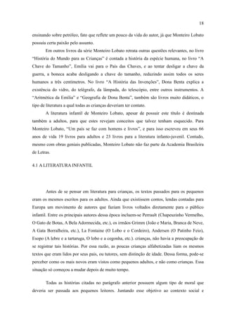 18

ensinando sobre petróleo, fato que reflete um pouco da vida do autor, já que Monteiro Lobato
possuía certa paixão pelo assunto.
       Em outros livros da série Monteiro Lobato retrata outras questões relevantes, no livro
“História do Mundo para as Crianças” é contada a história da espécie humana, no livro “A
Chave do Tamanho”, Emília vai para o País das Chaves, e ao tentar desligar a chave da
guerra, a boneca acaba desligando a chave do tamanho, reduzindo assim todos os seres
humanos a três centímetros. No livro “A História das Invenções”, Dona Benta explica a
existência do vidro, do telégrafo, da lâmpada, do telescópio, entre outros instrumentos. A
“Aritmética da Emília” e “Geografia de Dona Benta”, também são livros muito didáticos, o
tipo de literatura a qual todas as crianças deveriam ter contato.
       A literatura infantil de Monteiro Lobato, apesar de possuir este título é destinada
também a adultos, para que estes revejam conceitos que talvez tenham esquecido. Para
Monteiro Lobato, “Um país se faz com homens e livros”, e para isso escreveu em seus 66
anos de vida 19 livros para adultos e 23 livros para a literatura infanto-juvenil. Contudo,
mesmo com obras geniais publicadas, Monteiro Lobato não faz parte da Academia Brasileira
de Letras.

4.1 A LITERATURA INFANTIL




       Antes de se pensar em literatura para crianças, os textos passados para os pequenos
eram os mesmos escritos para os adultos. Ainda que existissem contos, lendas contadas para
Europa um movimento de autores que faziam livros voltados diretamente para o público
infantil. Entre os principais autores dessa época incluem-se Perrault (Chapeuzinho Vermelho,
O Gato de Botas, A Bela Adormecida, etc.), os irmãos Grimm (João e Maria, Branca de Neve,
A Gata Borralheira, etc.), La Fontaine (O Lobo e o Cordeiro), Andersen (O Patinho Feio),
Esopo (A lebre e a tartaruga, O lobo e a cegonha, etc.). crianças, não havia a preocupação de
se registrar tais histórias. Por essa razão, as poucas crianças alfabetizadas liam os mesmos
textos que eram lidos por seus pais, ou tutores, sem distinção de idade. Dessa forma, pode-se
perceber como os mais novos eram vistos como pequenos adultos, e não como crianças. Essa
situação só começou a mudar depois de muito tempo.

       Todas as histórias citadas no parágrafo anterior possuem algum tipo de moral que
deveria ser passada aos pequenos leitores. Juntando esse objetivo ao contexto social e
 