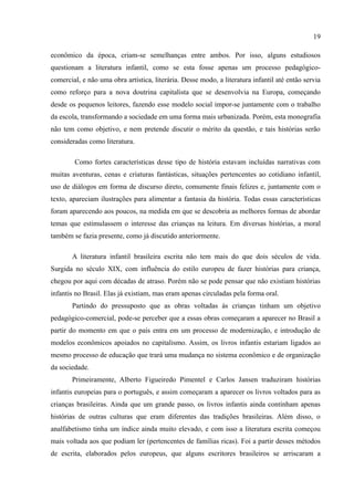 19

econômico da época, criam-se semelhanças entre ambos. Por isso, alguns estudiosos
questionam a literatura infantil, como se esta fosse apenas um processo pedagógico-
comercial, e não uma obra artística, literária. Desse modo, a literatura infantil até então servia
como reforço para a nova doutrina capitalista que se desenvolvia na Europa, começando
desde os pequenos leitores, fazendo esse modelo social impor-se juntamente com o trabalho
da escola, transformando a sociedade em uma forma mais urbanizada. Porém, esta monografia
não tem como objetivo, e nem pretende discutir o mérito da questão, e tais histórias serão
consideradas como literatura.

        Como fortes características desse tipo de história estavam incluídas narrativas com
muitas aventuras, cenas e criaturas fantásticas, situações pertencentes ao cotidiano infantil,
uso de diálogos em forma de discurso direto, comumente finais felizes e, juntamente com o
texto, apareciam ilustrações para alimentar a fantasia da história. Todas essas características
foram aparecendo aos poucos, na medida em que se descobria as melhores formas de abordar
temas que estimulassem o interesse das crianças na leitura. Em diversas histórias, a moral
também se fazia presente, como já discutido anteriormente.

       A literatura infantil brasileira escrita não tem mais do que dois séculos de vida.
Surgida no século XIX, com influência do estilo europeu de fazer histórias para criança,
chegou por aqui com décadas de atraso. Porém não se pode pensar que não existiam histórias
infantis no Brasil. Elas já existiam, mas eram apenas circuladas pela forma oral.
       Partindo do pressuposto que as obras voltadas às crianças tinham um objetivo
pedagógico-comercial, pode-se perceber que a essas obras começaram a aparecer no Brasil a
partir do momento em que o país entra em um processo de modernização, e introdução de
modelos econômicos apoiados no capitalismo. Assim, os livros infantis estariam ligados ao
mesmo processo de educação que trará uma mudança no sistema econômico e de organização
da sociedade.
       Primeiramente, Alberto Figueiredo Pimentel e Carlos Jansen traduziram histórias
infantis europeias para o português, e assim começaram a aparecer os livros voltados para as
crianças brasileiras. Ainda que um grande passo, os livros infantis ainda continham apenas
histórias de outras culturas que eram diferentes das tradições brasileiras. Além disso, o
analfabetismo tinha um índice ainda muito elevado, e com isso a literatura escrita começou
mais voltada aos que podiam ler (pertencentes de famílias ricas). Foi a partir desses métodos
de escrita, elaborados pelos europeus, que alguns escritores brasileiros se arriscaram a
 