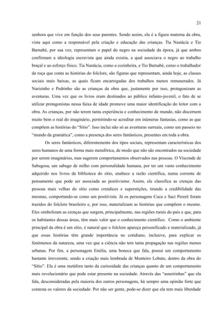 21

senhora que vive em função dos seus parentes. Sendo assim, ela é a figura materna da obra,
vista aqui como a responsável pela criação e educação das crianças. Tia Nastácia e Tio
Barnabé, por sua vez, representam o papel do negro na sociedade da época, já que ambos
confirmam a ideologia escravista que ainda existia, a qual associava o negro ao trabalho
braçal e ao esforço físico. Tia Nastácia, como a cozinheira, e Tio Barnabé, como o trabalhador
da roça que conta as histórias do folclore, são figuras que representam, ainda hoje, as classes
sociais mais baixas, as quais ficam encarregadas dos trabalhos menos remunerados. Já
Narizinho e Pedrinho são as crianças da obra que, justamente por isso, protagonizam as
aventuras. Uma vez que os livros eram destinados ao público infanto-juvenil, o fato de se
utilizar protagonistas nessa faixa de idade promove uma maior identificação do leitor com a
obra. As crianças, por não terem tanta experiência e conhecimento de mundo, não discernem
muito bem o real do imaginário, permitindo-se acreditar em inúmeras fantasias, como as que
compõem as histórias do “Sítio”. Isso inclui não só as aventuras surreais, como um passeio no
“mundo da gramática”, como a presença dos seres fantásticos, presentes em toda a obra.
       Os seres fantásticos, diferentemente dos tipos sociais, representam características dos
seres humanos de uma forma mais metafórica, de modo que não são encontrados na sociedade
por serem imaginários, mas sugerem comportamentos observados nas pessoas. O Visconde de
Sabugosa, um sabugo de milho com personalidade humana, por ter um vasto conhecimento
adquirido nos livros da biblioteca do sítio, enaltece a razão científica, numa corrente de
pensamento que pode ser associada ao positivismo. Assim, ele classifica as crenças das
pessoas mais velhas do sítio como crendices e superstições, tirando a credibilidade das
mesmas, comportando-se como um positivista. Já os personagens Cuca e Saci Pererê foram
trazidos do folclore brasileiro e, por isso, materializam as histórias que compõem o mesmo.
Eles simbolizam as crenças que surgem, principalmente, nas regiões rurais do país e que, para
os habitantes dessas áreas, têm mais valor que o conhecimento científico. Como o ambiente
principal da obra é um sítio, é natural que o folclore apareça personificado e materializado, já
que essas histórias têm grande importância no cotidiano, inclusive, para explicar os
fenômenos da natureza, uma vez que a ciência não tem tanta propagação nas regiões menos
urbanas. Por fim, a personagem Emília, uma boneca que fala, possui um comportamento
bastante irreverente, sendo a criação mais lembrada de Monteiro Lobato, dentro da obra do
“Sítio”. Ela é uma metáfora tanto da curiosidade das crianças quanto de um comportamento
mais revolucionário que pode estar presente na sociedade. Através das “asneirinhas” que ela
fala, desconsideradas pela maioria dos outros personagens, há sempre uma opinião forte que
contesta os valores da sociedade. Por não ser gente, pode-se dizer que ela tem mais liberdade
 