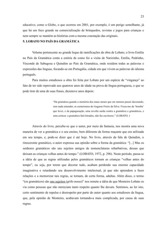 23

educativo, como a Globo, o que ocorreu em 2001, por exemplo, é um perigo semelhante, já
que há um foco grande na comercialização de brinquedos, revistas e jogos para crianças e
nem sempre se mantém as histórias com a mesma conotação das originais.
5. LOBATO NO PAÍS DA GRAMÁTICA


          Volume pertencente ao grande leque de ramificações da obra de Lobato, o livro Emília
no País da Gramática conta a estória de como foi a visita de Narizinho, Emília, Pedrinho,
Visconde de Sabugosa e Quindim ao País da Gramática, onde residem todas as palavras e
expressões das línguas, focando-se em Portugália, cidade em que vivem as palavras do idioma
português.
          Para muitos estudiosos a obra foi feita por Lobato por um espécie de “vingança” ao
fato de ter sido reprovado aos quatorze anos de idade na prova de língua portuguesa, o que se
pode tirar de uma de suas frases, dezenove anos depois:


                         “Da gramática guardo a memória dos maus meses que em menino passei decorando,
                         sem nada entender, os esoterismos do Augusto Freire da Silva. Ficou-me da ‘bomba’
                         que levei, e da papagueação, uma revolta surda contra a gramática e gramáticos, e
                         uma certeza: a gramática fará letrados, não faz escritores.” (LOBATO, )


          Através do livro, percebe-se que o autor, por meio da fantasia, nos mostra uma nova
maneira de ver a gramática e o seu ensino, bem diferente da forma maçante que era utilizada
em seu tempo, e, pode-se dizer que é até hoje. No livro, através da fala de Quindim, o
rinoceronte gramático, o autor expressa sua opinião sobre a forma da gramática: “[...] Mas os
senhores gramáticos são uns sujeitos amigos de nomenclaturas rebarbativas, dessas que
deixam as crianças velhas antes do tempo.” (LOBATO, 1972, p. 296). Neste período, passa-se
a idéia de que as regras utilizadas pelos gramáticos tornam as crianças “velhas antes do
tempo”, ou seja, por terem que decorar tudo, acabam perdendo sua enorme capacidade
imaginativa e retardando seu desenvolvimento intelectual, já que não aprendem a fazer
relações e a memorizar tais regras, se tornam, de certa forma, adultas. Além disso, o termo
“(os gramáticos) são uns sujeitos (grifo nosso)” nos remete a idéia de que Monteiro Lobato os
via como pessoas que não mereciam tanto respeito quanto lhe davam. Sentimos, ao ler isto,
certo sentimento de repulsa e desrespeito por parte do autor quanto aos estudiosos da língua,
que, pela opinião de Monteiro, acabavam tornando-a mais complicada, por causa de suas
regras.
 