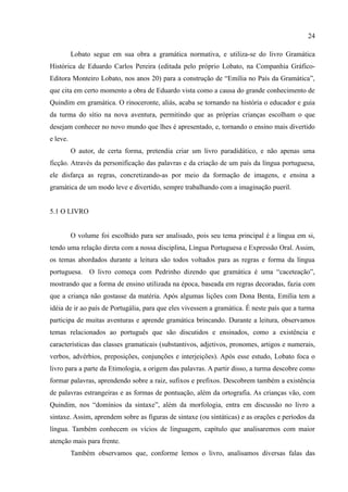 24

          Lobato segue em sua obra a gramática normativa, e utiliza-se do livro Gramática
Histórica de Eduardo Carlos Pereira (editada pelo próprio Lobato, na Companhia Gráfico-
Editora Monteiro Lobato, nos anos 20) para a construção de “Emília no País da Gramática”,
que cita em certo momento a obra de Eduardo vista como a causa do grande conhecimento de
Quindim em gramática. O rinoceronte, aliás, acaba se tornando na história o educador e guia
da turma do sítio na nova aventura, permitindo que as próprias crianças escolham o que
desejam conhecer no novo mundo que lhes é apresentado, e, tornando o ensino mais divertido
e leve.
          O autor, de certa forma, pretendia criar um livro paradidático, e não apenas uma
ficção. Através da personificação das palavras e da criação de um país da língua portuguesa,
ele disfarça as regras, concretizando-as por meio da formação de imagens, e ensina a
gramática de um modo leve e divertido, sempre trabalhando com a imaginação pueril.


5.1 O LIVRO


          O volume foi escolhido para ser analisado, pois seu tema principal é a língua em si,
tendo uma relação direta com a nossa disciplina, Língua Portuguesa e Expressão Oral. Assim,
os temas abordados durante a leitura são todos voltados para as regras e forma da língua
portuguesa. O livro começa com Pedrinho dizendo que gramática é uma “caceteação”,
mostrando que a forma de ensino utilizada na época, baseada em regras decoradas, fazia com
que a criança não gostasse da matéria. Após algumas lições com Dona Benta, Emília tem a
idéia de ir ao país de Portugália, para que eles vivessem a gramática. É neste país que a turma
participa de muitas aventuras e aprende gramática brincando. Durante a leitura, observamos
temas relacionados ao português que são discutidos e ensinados, como a existência e
características das classes gramaticais (substantivos, adjetivos, pronomes, artigos e numerais,
verbos, advérbios, preposições, conjunções e interjeições). Após esse estudo, Lobato foca o
livro para a parte da Etimologia, a origem das palavras. A partir disso, a turma descobre como
formar palavras, aprendendo sobre a raiz, sufixos e prefixos. Descobrem também a existência
de palavras estrangeiras e as formas de pontuação, além da ortografia. As crianças vão, com
Quindim, nos “domínios da sintaxe”, além da morfologia, entra em discussão no livro a
sintaxe. Assim, aprendem sobre as figuras de sintaxe (ou sintáticas) e as orações e períodos da
língua. Também conhecem os vícios de linguagem, capítulo que analisaremos com maior
atenção mais para frente.
          Também observamos que, conforme lemos o livro, analisamos diversas falas das
 