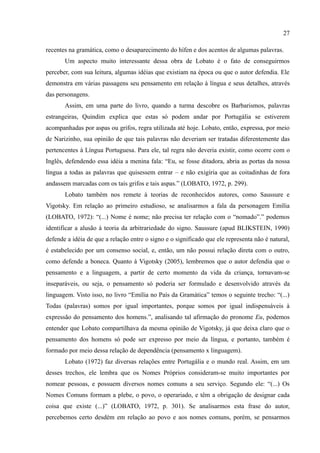 27

recentes na gramática, como o desaparecimento do hífen e dos acentos de algumas palavras.
       Um aspecto muito interessante dessa obra de Lobato é o fato de conseguirmos
perceber, com sua leitura, algumas idéias que existiam na época ou que o autor defendia. Ele
demonstra em várias passagens seu pensamento em relação à língua e seus detalhes, através
das personagens.
       Assim, em uma parte do livro, quando a turma descobre os Barbarismos, palavras
estrangeiras, Quindim explica que estas só podem andar por Portugália se estiverem
acompanhadas por aspas ou grifos, regra utilizada até hoje. Lobato, então, expressa, por meio
de Narizinho, sua opinião de que tais palavras não deveriam ser tratadas diferentemente das
pertencentes à Língua Portuguesa. Para ele, tal regra não deveria existir, como ocorre com o
Inglês, defendendo essa idéia a menina fala: “Eu, se fosse ditadora, abria as portas da nossa
língua a todas as palavras que quisessem entrar – e não exigiria que as coitadinhas de fora
andassem marcadas com os tais grifos e tais aspas.” (LOBATO, 1972, p. 299).
       Lobato também nos remete à teorias de reconhecidos autores, como Saussure e
Vigotsky. Em relação ao primeiro estudioso, se analisarmos a fala da personagem Emília
(LOBATO, 1972): “(...) Nome é nome; não precisa ter relação com o “nomado”.” podemos
identificar a alusão à teoria da arbitrariedade do signo. Saussure (apud BLIKSTEIN, 1990)
defende a idéia de que a relação entre o signo e o significado que ele representa não é natural,
é estabelecido por um consenso social, e, então, um não possui relação direta com o outro,
como defende a boneca. Quanto à Vigotsky (2005), lembremos que o autor defendia que o
pensamento e a linguagem, a partir de certo momento da vida da criança, tornavam-se
inseparáveis, ou seja, o pensamento só poderia ser formulado e desenvolvido através da
linguagem. Visto isso, no livro “Emília no País da Gramática” temos o seguinte trecho: “(...)
Todas (palavras) somos por igual importantes, porque somos por igual indispensáveis à
expressão do pensamento dos homens.”, analisando tal afirmação do pronome Eu, podemos
entender que Lobato compartilhava da mesma opinião de Vigotsky, já que deixa claro que o
pensamento dos homens só pode ser expresso por meio da língua, e portanto, também é
formado por meio dessa relação de dependência (pensamento x linguagem).
       Lobato (1972) faz diversas relações entre Portugália e o mundo real. Assim, em um
desses trechos, ele lembra que os Nomes Próprios consideram-se muito importantes por
nomear pessoas, e possuem diversos nomes comuns a seu serviço. Segundo ele: “(...) Os
Nomes Comuns formam a plebe, o povo, o operariado, e têm a obrigação de designar cada
coisa que existe (...)” (LOBATO, 1972, p. 301). Se analisarmos esta frase do autor,
percebemos certo desdém em relação ao povo e aos nomes comuns, porém, se pensarmos
 