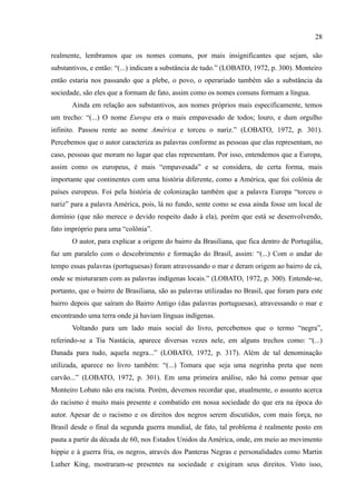 28

realmente, lembramos que os nomes comuns, por mais insignificantes que sejam, são
substantivos, e então: “(...) indicam a substância de tudo.” (LOBATO, 1972, p. 300). Monteiro
então estaria nos passando que a plebe, o povo, o operariado também são a substância da
sociedade, são eles que a formam de fato, assim como os nomes comuns formam a língua.
       Ainda em relação aos substantivos, aos nomes próprios mais especificamente, temos
um trecho: “(...) O nome Europa era o mais empavesado de todos; louro, e dum orgulho
infinito. Passou rente ao nome América e torceu o nariz.” (LOBATO, 1972, p. 301).
Percebemos que o autor caracteriza as palavras conforme as pessoas que elas representam, no
caso, pessoas que moram no lugar que elas representam. Por isso, entendemos que a Europa,
assim como os europeus, é mais “empavesada” e se considera, de certa forma, mais
importante que continentes com uma história diferente, como a América, que foi colônia de
países europeus. Foi pela história de colonização também que a palavra Europa “torceu o
nariz” para a palavra América, pois, lá no fundo, sente como se essa ainda fosse um local de
domínio (que não merece o devido respeito dado à ela), porém que está se desenvolvendo,
fato impróprio para uma “colônia”.
       O autor, para explicar a origem do bairro da Brasiliana, que fica dentro de Portugália,
faz um paralelo com o descobrimento e formação do Brasil, assim: “(...) Com o andar do
tempo essas palavras (portuguesas) foram atravessando o mar e deram origem ao bairro de cá,
onde se misturaram com as palavras indígenas locais.” (LOBATO, 1972, p. 300). Entende-se,
portanto, que o bairro de Brasiliana, são as palavras utilizadas no Brasil, que foram para este
bairro depois que saíram do Bairro Antigo (das palavras portuguesas), atravessando o mar e
encontrando uma terra onde já haviam línguas indígenas.
       Voltando para um lado mais social do livro, percebemos que o termo “negra”,
referindo-se a Tia Nastácia, aparece diversas vezes nele, em alguns trechos como: “(...)
Danada para tudo, aquela negra...” (LOBATO, 1972, p. 317). Além de tal denominação
utilizada, aparece no livro também: “(...) Tomara que seja uma negrinha preta que nem
carvão...” (LOBATO, 1972, p. 301). Em uma primeira análise, não há como pensar que
Monteiro Lobato não era racista. Porém, devemos recordar que, atualmente, o assunto acerca
do racismo é muito mais presente e combatido em nossa sociedade do que era na época do
autor. Apesar de o racismo e os direitos dos negros serem discutidos, com mais força, no
Brasil desde o final da segunda guerra mundial, de fato, tal problema é realmente posto em
pauta a partir da década de 60, nos Estados Unidos da América, onde, em meio ao movimento
hippie e à guerra fria, os negros, através dos Panteras Negras e personalidades como Martin
Luther King, mostraram-se presentes na sociedade e exigiram seus direitos. Visto isso,
 