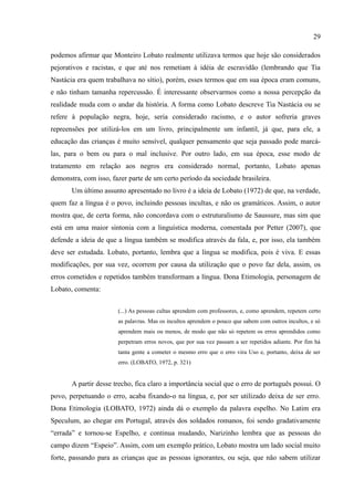 29

podemos afirmar que Monteiro Lobato realmente utilizava termos que hoje são considerados
pejorativos e racistas, e que até nos remetiam à idéia de escravidão (lembrando que Tia
Nastácia era quem trabalhava no sítio), porém, esses termos que em sua época eram comuns,
e não tinham tamanha repercussão. É interessante observarmos como a nossa percepção da
realidade muda com o andar da história. A forma como Lobato descreve Tia Nastácia ou se
refere à população negra, hoje, seria considerado racismo, e o autor sofreria graves
repreensões por utilizá-los em um livro, principalmente um infantil, já que, para ele, a
educação das crianças é muito sensível, qualquer pensamento que seja passado pode marcá-
las, para o bem ou para o mal inclusive. Por outro lado, em sua época, esse modo de
tratamento em relação aos negros era considerado normal, portanto, Lobato apenas
demonstra, com isso, fazer parte de um certo período da sociedade brasileira.
       Um último assunto apresentado no livro é a ideia de Lobato (1972) de que, na verdade,
quem faz a língua é o povo, incluindo pessoas incultas, e não os gramáticos. Assim, o autor
mostra que, de certa forma, não concordava com o estruturalismo de Saussure, mas sim que
está em uma maior sintonia com a linguística moderna, comentada por Petter (2007), que
defende a ideia de que a língua também se modifica através da fala, e, por isso, ela também
deve ser estudada. Lobato, portanto, lembra que a língua se modifica, pois é viva. E essas
modificações, por sua vez, ocorrem por causa da utilização que o povo faz dela, assim, os
erros cometidos e repetidos também transformam a língua. Dona Etimologia, personagem de
Lobato, comenta:


                       (...) As pessoas cultas aprendem com professores, e, como aprendem, repetem certo
                       as palavras. Mas os incultos aprendem o pouco que sabem com outros incultos, e só
                       aprendem mais ou menos, de modo que não só repetem os erros aprendidos como
                       perpetram erros novos, que por sua vez passam a ser repetidos adiante. Por fim há
                       tanta gente a cometer o mesmo erro que o erro vira Uso e, portanto, deixa de ser
                       erro. (LOBATO, 1972, p. 321)


       A partir desse trecho, fica claro a importância social que o erro de português possui. O
povo, perpetuando o erro, acaba fixando-o na língua, e, por ser utilizado deixa de ser erro.
Dona Etimologia (LOBATO, 1972) ainda dá o exemplo da palavra espelho. No Latim era
Speculum, ao chegar em Portugal, através dos soldados romanos, foi sendo gradativamente
“errada” e tornou-se Espelho, e continua mudando, Narizinho lembra que as pessoas do
campo dizem “Espeio”. Assim, com um exemplo prático, Lobato mostra um lado social muito
forte, passando para as crianças que as pessoas ignorantes, ou seja, que não sabem utilizar
 
