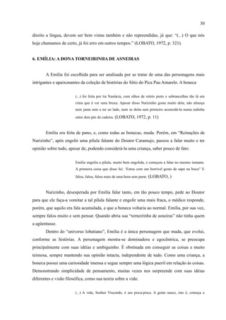 30

direito a língua, devem ser bem vistas também e não repreendidas, já que: “(...) O que nós
hoje chamamos de certo, já foi erro em outros tempos.” (LOBATO, 1972, p. 321).


6. EMÍLIA: A DONA TORNEIRINHA DE ASNEIRAS


       A Emília foi escolhida para ser analisada por se tratar de uma das personagens mais
intrigantes e apaixonantes da coleção de histórias do Sítio do Pica Pau Amarelo. A boneca


                        (...) foi feita por tia Nastácia, com olhos de retrós preto e sobrancelhas tão lá em
                        cima que é ver uma bruxa. Apesar disso Narizinho gosta muito dela; não almoça
                        nem janta sem a ter ao lado, nem se deita sem primeiro acomodá-la numa redinha

                        entre dois pés de cadeira. (LOBATO, 1972, p. 11)



       Emília era feita de pano, e, como todas as bonecas, muda. Porém, em “Reinações de
Narizinho”, após engolir uma pílula falante do Doutor Caramujo, passou a falar muito e ter
opinião sobre tudo, apesar de, podendo considerá-la uma criança, saber pouco de fato:


                        Emília engoliu a pílula, muito bem engolida, e começou a falar no mesmo instante.
                        A primeira coisa que disse foi: ‘Estou com um horrível gosto de sapo na boca!’ E

                        falou, falou, falou mais de uma hora sem parar. (LOBATO, )



       Narizinho, desesperada por Emília falar tanto, em tão pouco tempo, pede ao Doutor
para que ele faça-a vomitar a tal pílula falante e engolir uma mais fraca, o médico responde,
porém, que aquilo era fala acumulada, e que a boneca voltaria ao normal. Emília, por sua vez,
sempre falou muito e sem pensar. Quando abria sua “torneirinha de asneiras” não tinha quem
a agüentasse.
       Dentro do “universo lobatiano”, Emília é a única personagem que muda, que evolui,
conforme as histórias. A personagem mostra-se dominadora e egocêntrica, se preocupa
principalmente com suas idéias e umbiguinho. É obstinada em conseguir as coisas e muito
teimosa, sempre mantendo sua opinião intacta, independente de tudo. Como uma criança, a
boneca possui uma curiosidade imensa e segue sempre uma lógica pueril em relação às coisas.
Demonstrando simplicidade de pensamento, muitas vezes nos surpreende com suas idéias
diferentes e visão filosófica, como sua teoria sobre a vida:


                        (...) A vida, Senhor Visconde, é um pisca-pisca. A gente nasce, isto é, começa a
 