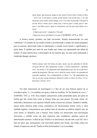 31

                       piscar. Quem para de piscar, chegou ao fim, morreu. Piscar é abrir e fechar os olhos
                       – viver é isso. É um dorme e acorda, até que dorme e não acorda mais. (...)A vida
                       das gentes neste mundo, senhor sabugo, é isso. Um rosário de piscadas. Cada pisco é
                       um dia. Pisca e mama; pisca e anda; pisca e brinca; pisca e estuda; pisca e ama;
                       pisca e cria filhos; pisca e geme os reumatismos; por fim pisca pela última vez e
                       morre.
                       - E depois que morre? – perguntou o Visconde.
                       - Depois que morre vira hipótese. É ou não é? (LOBATO, 1972, p. 243)

       A boneca mostra, portanto, um lado irreverente. Sempre demonstrando ser uma
“sabichona”. A exemplo de seu criador, Emília é inconformada e sempre faz muitas perguntas
para as pessoas, absorvendo todas as informações e criando novas teorias e significações a
partir delas. É também por meio de suas tiradas que vamos nos apropriando das idéias de
Lobato. O autor desenvolveu a personagem de tal maneira que, em uma carta endereçada a
Godofredo Rangel, declarou:


                       Emília começou uma feia boneca de pano, dessas que nas quitandas do interior
                       custavam 200 réis. Mas rapidamente evoluiu, e evoluiu cabritamente - cabritinho
                       novo - aos pinotes. E foi adquirindo tanta independência que, não sei em que livro,
                       quando lhe perguntam: 'Mas que você é, afinal de contas, Emília:' ela respondeu de
                       queixinho empinado: 'Sou a Independência ou Morte.' E é. Tão independente que
                       nem eu, seu pai, consigo dominá-la. (Monteiro Lobato, in: Barca de Gleyre, 14ª ed,
                       Brasiliense, S.Paulo, 1972)



       Um lado interessante da personagem é o fato de ser uma boneca, apesar de se
considerar gente: “(...) eu também sou gente e nada me modifica. Só Tia Nastácia às vezes...”
(LOBATO, 1972, p. 314). Essa simples característica acaba permitindo ações por parte de
Emília que não seriam bem vistas se fossem feitas por uma pessoa. Ela pode, assim, ser
malcriada e demonstrar certo egoísmo infantil, muito comum nas crianças. Também é rebelde,
possui muito interesse pelas coisas, tornando-se até inconveniente muitas vezes; e certa
maldade ingênua. Características que acabam indo de encontro ao público infantil, que, de
certa forma, se identifica com a boneca. Para Lobato era interessante uma personagem
irreverente e rebelde como ela para expressar suas verdadeiras opiniões acerca de
determinados assuntos. A idéia de que “Emília é só uma boneca, ela não sabe o que diz” tira o
foco do autor, que, teoricamente, está escrevendo apenas uma ficção, sem fundo crítico em
relação à língua (no caso de “Emília no País da Gramática”) ou à sociedade.
 