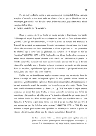 32

       Por tais motivos, Emília tornou-se uma personagem de personalidade forte e esperteza
perspicaz. Chamando a atenção de todos os leitores: crianças, que se identificam com a
personagem, por causa de suas dúvidas e erros; e também adultos, que acabam rindo de sua
espontaneidade e idéias.
6.1 EMÍLIA NO PAÍS DA GRAMÁTICA


       Desde o começo do livro, Emília se mostra esperta e determinada, convidando
Pedrinho para ir ao país da gramática com o rinoceronte (que mais pra frente será nomeado de
Quindim). Como já dito anteriormente, o volume é escrito de maneira bem formulada e
desenvolvida, apesar de ser para crianças. Seguindo isto, podemos observar nesse convite que
a boneca faz ao menino essa forma trabalhada de se utilizar as palavras: “(...) por que em vez
de estarmos aqui a ouvir falar de gramática, não havemos de ir passear no país da
Gramática?” (LOBATO, 1972, p. 293). Analisando essa fala da Emília, observamos que a
boneca utiliza expressões como “estarmos aqui a ouvir” ou “havermos de ir passear” e
períodos compostos, indicando um maior desenvolvimento em sua fala do que a de uma
criança. Por outro lado, através de outros trechos, a personagem nos mostra um jeito simples
de se ver as coisas, seguindo uma lógica pueril e relacionando o que aprende com o seu
mundo, como uma criança faria ao ler esse livro.
       Emília, com sua torneirinha de asneiras, sempre expressa essa sua simples forma de
pensar e enxergar as coisas. No segundo capítulo do livro, quando a turma conhece os
arcaísmos, e Quindim explica o significado de uma coisa arcaica (velha), a boneca relaciona o
que está aprendendo no país da gramática com o mundo em que vive, assim: “Então, Dona
Benta e Tia Nastácia são arcaísmos!” (LOBATO, 1972, p. 297). Sem papas na língua, aprende
associando as coisas. Em outro trecho, a boneca demonstra novamente essa forma de
aprendizado relacionando os advérbios com a Tia Anastácia. Quando lhe perguntam quem é
essa senhora, Emília diz: “Uma advérbia preta como carvão, que mora lá no sítio de Dona
Benta. Isto é, Advérbia só para mim, porque só a mim é que ela modifica. Para os outros é
uma substantiva que faz bolinhos muito gostosos.” (LOBATO, 1972, p. 314). Um dos
melhores exemplos para mostrar essa capacidade de associação da boneca é quando as
crianças estão aprendendo sobre o grau das palavras (aumentativo, diminutivo):


                       Sei disso – declarou Emília – As palavras quando querem significar uma coisa
                       grande, latem; e quando querem significar uma coisa pequena, choramingam. (...)
                       Botar um Ão no fim duma palavra é latir, porque latido de cachorro é assim – ão, ão,
 