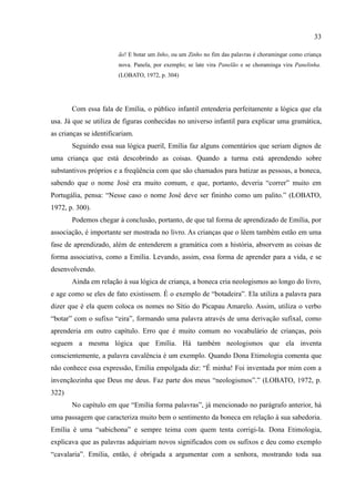 33

                        ão! E botar um Inho, ou um Zinho no fim das palavras é choramingar como criança
                        nova. Panela, por exemplo; se late vira Panelão e se choraminga vira Panelinha.
                        (LOBATO, 1972, p. 304)




       Com essa fala de Emília, o público infantil entenderia perfeitamente a lógica que ela
usa. Já que se utiliza de figuras conhecidas no universo infantil para explicar uma gramática,
as crianças se identificariam.
       Seguindo essa sua lógica pueril, Emília faz alguns comentários que seriam dignos de
uma criança que está descobrindo as coisas. Quando a turma está aprendendo sobre
substantivos próprios e a freqüência com que são chamados para batizar as pessoas, a boneca,
sabendo que o nome José era muito comum, e que, portanto, deveria “correr” muito em
Portugália, pensa: “Nesse caso o nome José deve ser fininho como um palito.” (LOBATO,
1972, p. 300).
       Podemos chegar à conclusão, portanto, de que tal forma de aprendizado de Emília, por
associação, é importante ser mostrada no livro. As crianças que o lêem também estão em uma
fase de aprendizado, além de entenderem a gramática com a história, absorvem as coisas de
forma associativa, como a Emília. Levando, assim, essa forma de aprender para a vida, e se
desenvolvendo.
       Ainda em relação à sua lógica de criança, a boneca cria neologismos ao longo do livro,
e age como se eles de fato existissem. É o exemplo de “botadeira”. Ela utiliza a palavra para
dizer que é ela quem coloca os nomes no Sítio do Picapau Amarelo. Assim, utiliza o verbo
“botar” com o sufixo “eira”, formando uma palavra através de uma derivação sufixal, como
aprenderia em outro capítulo. Erro que é muito comum no vocabulário de crianças, pois
seguem a mesma lógica que Emília. Há também neologismos que ela inventa
conscientemente, a palavra cavalência é um exemplo. Quando Dona Etimologia comenta que
não conhece essa expressão, Emília empolgada diz: “É minha! Foi inventada por mim com a
invençãozinha que Deus me deus. Faz parte dos meus “neologismos”.” (LOBATO, 1972, p.
322)
       No capítulo em que “Emília forma palavras”, já mencionado no parágrafo anterior, há
uma passagem que caracteriza muito bem o sentimento da boneca em relação à sua sabedoria.
Emília é uma “sabichona” e sempre teima com quem tenta corrigi-la. Dona Etimologia,
explicava que as palavras adquiriam novos significados com os sufixos e deu como exemplo
“cavalaria”. Emília, então, é obrigada a argumentar com a senhora, mostrando toda sua
 
