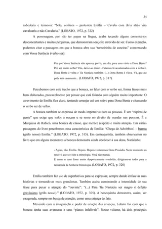 34

sabedoria e teimosia: “Não, senhora – protestou Emília – Cavalo com Aria atrás vira
cavaloaria e não Cavalaria.” (LOBATO, 1972, p. 322)
       A personagem, por não ter papas na língua, acaba tecendo alguns comentários
desconcertantes e muitas perguntas, que demonstram seu jeito atrevido de ser. Como exemplo,
podemos citar a passagem em que a boneca abre sua “torneirinha de asneiras” conversando
com Vossa Serência (verbo ser):


                        Por que Vossa Serência não aparece por lá, um dia, para uma visita a Dona Benta?
                        Por ser muito velho? Ora, deixe-se disso!...Estamos lá acostumados com a velhice.
                        Dona Benta é velha e Tia Nastácia também. (...) Dona Benta é viúva. Vá, que até

                        pode sair casamento... (LOBATO, 1972, p. 317)



       Percebemos com este trecho que a boneca, ao falar com o verbo ser, forma frases mais
bem elaboradas, provavelmente por pensar que está falando com alguém muito importante. O
atrevimento de Emília fica claro, tentando arranjar até um noivo para Dona Benta e chamando
o verbo ser de velho.
       A boneca também se expressa de modo imperativo com as pessoas. É um “espirro de
gente” que exige que todos a ouçam e se sente no direito de mandar nas pessoas. É a
Marquesa de Rabicó, uma boneca de classe, que merece respeito e muita atenção. Em várias
passagens do livro percebemos essa característica de Emília: “Chega de Advérbios! – berrou
(grifo nosso) Emília.” (LOBATO, 1972, p. 315). Em contrapartida, também observamos no
livro que em alguns momentos a boneca demonstra ainda obedecer à sua dona, Narizinho:


                        - Agora, não, Emília. Depois. Depois visitaremos Dona Prosódia. Neste momento eu
                        resolvo que se visite a etimologia. Você não manda.
                        E como o caso fosse assim despoticamente resolvido, dirigiram-se todos para a

                        residência da Senhora Etimologia. (LOBATO, 1972, p. 320)



       Emília também faz uso de superlativos para se expressar, sempre dando ênfase às suas
histórias e tornando-as mais grandiosas. Também acaba aumentando a intensidade de sua
frase para puxar a atenção do “ouvinte”: “(...) Para Tia Nastácia ser magro é defeito
gravíssimo (grifo nosso).” (LOBATO, 1972, p. 305). A bonequinha demonstra, assim, ser
exagerada, sempre em busca de atenção, como uma criança de fato.
       Mexendo com a imaginação e poder de criação das crianças, Lobato faz com que a
boneca tenha suas aventuras e seus “planos infalíveis”. Nesse volume, há dois principais
 