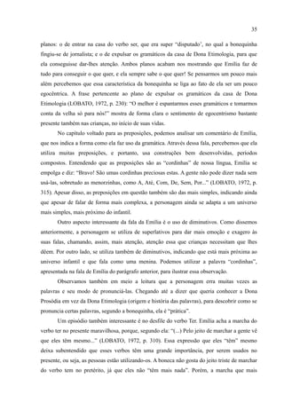 35

planos: o de entrar na casa do verbo ser, que era super “disputado’, no qual a bonequinha
fingiu-se de jornalista; e o de expulsar os gramáticos da casa de Dona Etimologia, para que
ela conseguisse dar-lhes atenção. Ambos planos acabam nos mostrando que Emília faz de
tudo para conseguir o que quer, e ela sempre sabe o que quer! Se pensarmos um pouco mais
além percebemos que essa característica da bonequinha se liga ao fato de ela ser um pouco
egocêntrica. A frase pertencente ao plano de expulsar os gramáticos da casa de Dona
Etimologia (LOBATO, 1972, p. 230): “O melhor é espantarmos esses gramáticos e tomarmos
conta da velha só para nós!” mostra de forma clara o sentimento de egocentrismo bastante
presente também nas crianças, no início de suas vidas.
       No capítulo voltado para as preposições, podemos analisar um comentário de Emília,
que nos indica a forma como ela faz uso da gramática. Através dessa fala, percebemos que ela
utiliza muitas preposições, e portanto, usa construções bem desenvolvidas, períodos
compostos. Entendendo que as preposições são as “cordinhas” de nossa língua, Emília se
empolga e diz: “Bravo! São umas cordinhas preciosas estas. A gente não pode dizer nada sem
usá-las, sobretudo as menorzinhas, como A, Até, Com, De, Sem, Por...” (LOBATO, 1972, p.
315). Apesar disso, as preposições em questão também são das mais simples, indicando ainda
que apesar de falar de forma mais complexa, a personagem ainda se adapta a um universo
mais simples, mais próximo do infantil.
       Outro aspecto interessante da fala da Emília é o uso de diminutivos. Como dissemos
anteriormente, a personagem se utiliza de superlativos para dar mais emoção e exagero às
suas falas, chamando, assim, mais atenção, atenção essa que crianças necessitam que lhes
dêem. Por outro lado, se utiliza também de diminutivos, indicando que está mais próxima ao
universo infantil e que fala como uma menina. Podemos utilizar a palavra “cordinhas”,
apresentada na fala de Emília do parágrafo anterior, para ilustrar essa observação.
       Observamos também em meio a leitura que a personagem erra muitas vezes as
palavras e seu modo de pronunciá-las. Chegando até a dizer que queria conhecer a Dona
Prosódia em vez da Dona Etimologia (origem e história das palavras), para descobrir como se
pronuncia certas palavras, segundo a bonequinha, ela é “prática”.
       Um episódio também interessante é no desfile do verbo Ter. Emília acha a marcha do
verbo ter no presente maravilhosa, porque, segundo ela: “(...) Pelo jeito de marchar a gente vê
que eles têm mesmo...” (LOBATO, 1972, p. 310). Essa expressão que eles “têm” mesmo
deixa subentendido que esses verbos têm uma grande importância, por serem usados no
presente, ou seja, as pessoas estão utilizando-os. A boneca não gosta do jeito triste de marchar
do verbo tem no pretérito, já que eles não “têm mais nada”. Porém, a marcha que mais
 