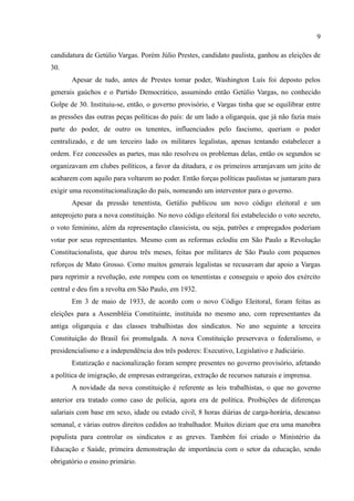 9

candidatura de Getúlio Vargas. Porém Júlio Prestes, candidato paulista, ganhou as eleições de
30.
       Apesar de tudo, antes de Prestes tomar poder, Washington Luís foi deposto pelos
generais gaúchos e o Partido Democrático, assumindo então Getúlio Vargas, no conhecido
Golpe de 30. Instituiu-se, então, o governo provisório, e Vargas tinha que se equilibrar entre
as pressões das outras peças políticas do país: de um lado a oligarquia, que já não fazia mais
parte do poder, de outro os tenentes, influenciados pelo fascismo, queriam o poder
centralizado, e de um terceiro lado os militares legalistas, apenas tentando estabelecer a
ordem. Fez concessões as partes, mas não resolveu os problemas delas, então os segundos se
organizavam em clubes políticos, a favor da ditadura, e os primeiros arranjavam um jeito de
acabarem com aquilo para voltarem ao poder. Então forças políticas paulistas se juntaram para
exigir uma reconstitucionalização do país, nomeando um interventor para o governo.
       Apesar da pressão tenentista, Getúlio publicou um novo código eleitoral e um
anteprojeto para a nova constituição. No novo código eleitoral foi estabelecido o voto secreto,
o voto feminino, além da representação classicista, ou seja, patrões e empregados poderiam
votar por seus representantes. Mesmo com as reformas eclodiu em São Paulo a Revolução
Constitucionalista, que durou três meses, feitas por militares de São Paulo com pequenos
reforços de Mato Grosso. Como muitos generais legalistas se recusavam dar apoio a Vargas
para reprimir a revolução, este rompeu com os tenentistas e conseguiu o apoio dos exército
central e deu fim a revolta em São Paulo, em 1932.
       Em 3 de maio de 1933, de acordo com o novo Código Eleitoral, foram feitas as
eleições para a Assembléia Constituinte, instituída no mesmo ano, com representantes da
antiga oligarquia e das classes trabalhistas dos sindicatos. No ano seguinte a terceira
Constituição do Brasil foi promulgada. A nova Constituição preservava o federalismo, o
presidencialismo e a independência dos três poderes: Executivo, Legislativo e Judiciário.
       Estatização e nacionalização foram sempre presentes no governo provisório, afetando
a política de imigração, de empresas estrangeiras, extração de recursos naturais e imprensa.
       A novidade da nova constituição é referente as leis trabalhistas, o que no governo
anterior era tratado como caso de polícia, agora era de política. Proibições de diferenças
salariais com base em sexo, idade ou estado civil, 8 horas diárias de carga-horária, descanso
semanal, e várias outros direitos cedidos ao trabalhador. Muitos diziam que era uma manobra
populista para controlar os sindicatos e as greves. Também foi criado o Ministério da
Educação e Saúde, primeira demonstração de importância com o setor da educação, sendo
obrigatório o ensino primário.
 