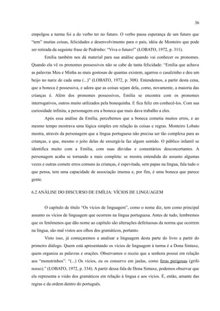 36

empolgou a turma foi a do verbo ter no futuro. O verbo passa esperança de um futuro que
“tem” muitas coisas, felicidades e desenvolvimento para o país, idéia de Monteiro que pode
ser retirada da seguinte frase de Pedrinho: “Viva o futuro!” (LOBATO, 1972, p. 311).
         Emília também nos dá material para sua análise quando vai conhecer os pronomes.
Quando ela vê os pronomes possessivos não se cabe de tanta felicidade: “Emília que achava
as palavras Meu e Minha as mais gostosas de quantas existem, agarrou o casalzinho e deu um
beijo no nariz de cada uma (...)” (LOBATO, 1972, p. 308). Entendemos, a partir desta cena,
que a boneca é possessiva, e adora que as coisas sejam dela, como, novamente, a maioria das
crianças é. Além dos pronomes possessivos, Emília se encontra com os pronomes
interrogativos, outros muito utilizados pela bonequinha. E fica feliz em conhecê-los. Com sua
curiosidade infinita, a personagem era a boneca que mais dava trabalho a eles.
         Após essa análise da Emília, percebemos que a boneca cometia muitos erros, e ao
mesmo tempo mostrava uma lógica simples em relação às coisas e regras. Monteiro Lobato
mostra, através da personagem que a língua portuguesa não precisa ser tão complexa para as
crianças, e que, mesmo o jeito delas de enxergá-la faz algum sentido. O público infantil se
identifica muito com a Emília, com suas dúvidas e comentários desconcertantes. A
personagem acaba se tornando a mais completa: se mostra entendida do assunto algumas
vezes e outras comete erros comuns às crianças, é espevitada, sem papas na língua, fala tudo o
que pensa, tem uma capacidade de associação imensa e, por fim, é uma boneca que parece
gente.

6.2 ANÁLISE DO DISCURSO DE EMÍLIA: VÍCIOS DE LINGUAGEM


         O capítulo de título “Os vícios de linguagem”, como o nome diz, tem como principal
assunto os vícios de linguagem que ocorrem na língua portuguesa. Antes de tudo, lembremos
que os fenômenos que dão nome ao capítulo são alterações defeituosas da norma que ocorrem
na língua, são mal vistos aos olhos dos gramáticos, portanto.
         Visto isso, já começaremos a analisar a linguagem desta parte do livro a partir do
primeiro diálogo. Quem está apresentando os vícios de linguagem à turma é a Dona Sintaxe,
quem organiza as palavras e orações. Observamos o receio que a senhora possui em relação
aos “monstrinhos”: “(...) Os vícios, eu os conservo em jaulas, como feras perigosas (grifo
nosso).” (LOBATO, 1972, p. 334). A partir dessa fala de Dona Sintaxe, podemos observar que
ela representa a visão dos gramáticos em relação à língua e aos vícios. É, então, amante das
regras e da ordem dentro do português.
 