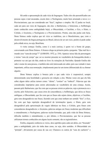 37

       Há então a apresentação de cada vício de linguagem. Todos eles são personificados em
pessoas sujas e mal encaradas, exceto dois: o Neologismo, muito bem arrumado e novo; e o
Provincianismo, que era considerado um “Jeca”, ingênuo e simples. Há 12 jaulas no local,
cada um para um vício de linguagem, são eles: o Barbarismo, o Solecismo, a Anfibologia
(mais conhecida como ambigüidade hoje), a Obscuridade, o Cacófato, o Eco, o Hiato, a
Colisão, o Arcaísmo, o Neologismo e o Provincianismo. Porém, uma das jaulas está fazia.
Dona Sintaxe então explica que tal vício se reabilitou, era o Brasileirismo, que, com o
desenvolvimento da língua portuguesa no Brasil, deixou de ser um vício, porém só pode andar
pela cidade nova, ou seja, Brasiliana.
       A visita começa: Emília, como é a mais curiosa, é quem vai a frente do grupo,
conversando com Dona Sintaxe. A boneca chega na primeira jaula e pergunta: “Que mal faz o
mundo esse “cara-de-coruja”?” (LOBATO, 1972, p. 334). Aparece nessa fala da personagem
o termo “cara de coruja” que vai se mostrar presente no vocabulário da bonequinha desde a
primeira vez em que ela fala, ainda no livro As reinações de Narizinho. Quando Emília não
sabe o nome de uma pessoa, e também não está interessada em saber, pois sua vontade é mais
importante, utiliza essa nomeação, simplesmente para ter um termo diferenciado de se chamar
alguém.
       Dona Sintaxe explica à boneca pelo o que cada vício é responsável, sempre
demonstrando uma hostilidade e grosseria em relação a eles. Muitas vezes em que ela fala
sobre algum deles utiliza termos como: “idiota”, “cretino” ou “imbecil”. Palavras que são
consideradas impróprias para serem adicionadas ao vocabulário de uma criança. Assim,
passam pelo Barbarismo, que faz com que as pessoas errem as palavras, seja a pronuncia ou a
escrita; pelo Solecismo, que causa erros de concordância; a Anfibologia, que deixa as frases
ambíguas; a Obscuridade, que faz com que as frases não sejam claras, objetivas; o Cacófato,
gera sons desagradáveis nas frases, fazendo com que estas tenham um sentido “feio”; o Eco,
faz com que haja repetição desagradável de terminações iguais; o Hiato, gera som
desagradável pela aproximação de vogais idênticas na frase; a Colisão, gera frases com
consonâncias desagradáveis; o Arcaísmo, palavras antigas em frases modernas que dificultam
o entendimento; o Neologismo, palavras recém-formadas, que, pela visão de Dona Sintaxe,
dificulta também o entendimento; e, por último, o Provincianismo, que faz as pessoas
utilizarem termos conhecidos em alguns locais somente, são os regionalismos.
       Emília, enquanto conhecia os vícios, dava apelidos para cada um deles, era “bicarada”
para a ambigüidade, pois ela tinha duas caras, ou seja, dois sentidos. A Obscuridade era
“pretuda”, obviamente por causa de sua cor. Chamava os outros de “cara de cachorro” e
 
