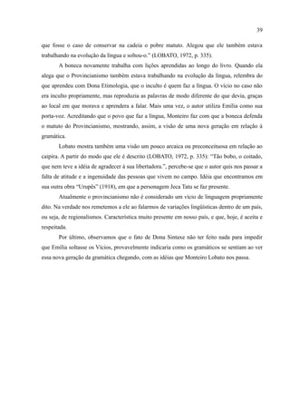 39

que fosse o caso de conservar na cadeia o pobre matuto. Alegou que ele também estava
trabalhando na evolução da língua e soltou-o.” (LOBATO, 1972, p. 335).
       A boneca novamente trabalha com lições aprendidas ao longo do livro. Quando ela
alega que o Provincianismo também estava trabalhando na evolução da língua, relembra do
que aprendeu com Dona Etimologia, que o inculto é quem faz a língua. O vício no caso não
era inculto propriamente, mas reproduzia as palavras de modo diferente do que devia, graças
ao local em que morava e aprendera a falar. Mais uma vez, o autor utiliza Emília como sua
porta-voz. Acreditando que o povo que faz a língua, Monteiro faz com que a boneca defenda
o matuto do Provincianismo, mostrando, assim, a visão de uma nova geração em relação à
gramática.
       Lobato mostra também uma visão um pouco arcaica ou preconceituosa em relação ao
caipira. A partir do modo que ele é descrito (LOBATO, 1972, p. 335): “Tão bobo, o coitado,
que nem teve a idéia de agradecer à sua libertadora.”, percebe-se que o autor quis nos passar a
falta de atitude e a ingenuidade das pessoas que vivem no campo. Idéia que encontramos em
sua outra obra “Urupês” (1918), em que a personagem Jeca Tatu se faz presente.
       Atualmente o provincianismo não é considerado um vício de linguagem propriamente
dito. Na verdade nos remetemos a ele ao falarmos de variações lingüísticas dentro de um país,
ou seja, de regionalismos. Característica muito presente em nosso país, e que, hoje, é aceita e
respeitada.
       Por último, observamos que o fato de Dona Sintaxe não ter feito nada para impedir
que Emília soltasse os Vícios, provavelmente indicaria como os gramáticos se sentiam ao ver
essa nova geração da gramática chegando, com as idéias que Monteiro Lobato nos passa.
 