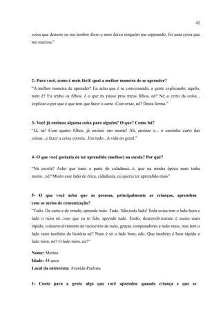41

coisa que demore eu me lembro disso e num deixo ninguém me esperando, foi uma coisa que
me marcou.”




2- Para você, como é mais fácil/ qual a melhor maneira de se aprender?
“A melhor maneira de aprender? Eu acho que é se conversando, a gente explicando, aquilo,
num é? Eu tenho os filhos, é o que eu passo pros meus filhos, né? Né..o certo da coisa...
explicar o por que é que tem que fazer o certo. Conversar, né? Desta forma.”



3- Você já ensinou alguma coisa para alguém? O que? Como foi?
“Já, né! Com quatro filhos, já ensinei um monte! Ah, ensinar o... o caminho certo das
coisas...e fazer a coisa correta...Em tudo...A vida no geral.”



4- O que você gostaria de ter aprendido (melhor) na escola? Por quê?

“Na escola? Acho que mais a parte de cidadania...é, que na minha época num tinha
muito...né? Muito esse lado de ética, cidadania, eu queria ter aprendido mais”



5- O que você acha que as pessoas, principalmente as crianças, aprendem
com os meios de comunicação?
“Tudo. De certo e de errado, aprende tudo. Tudo. Não,todo lado! Toda coisa tem o lado bom e
lado o ruim né...isso que eu te falo, aprende tudo. Então, desenvolvimento é muito mais
rápido, o desenvolvimento de raciocínio de tudo, graças computadores e tudo mais, mas tem o
lado ruim também da história né? Num é só o lado bom, não. Que também é bem rápido o
lado ruim, né? O lado ruim, né?”

Nome: Marina
Idade: 44 anos
Local da entrevista: Avenida Paulista


1- Conte para a gente algo que você aprendeu quando criança e que se
 