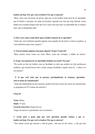 42

lembra até hoje. Por que você se lembra/ Por que te marcou?
“Bom, estou com um pouco de pressa, algo que eu me lembro muito bem de ter aprendido,
que foi difícil e marcante, foi andar de bicicleta. Aprendi com meu pai, hoje falecido. Estou
dando esse exemplo porque acho que isso é uma coisa que uma vez aprendida não se esquece
mais, não se desaprende sabe.”




2- Para você, como é mais fácil/ qual a melhor maneira de se aprender?
“Acho que você realmente aprende alguma coisa quando tira da teoria e coloca na prática, ai
você realmente nunca mais esquece.”


3- Você já ensinou alguma coisa para alguém? O que? Como foi?
“Bom ensinei varias coisas aos meus filhos, como por exemplo, o hábito da leitura.”


4- O que você gostaria de ter aprendido (melhor) na escola? Por que?
“Na escola eu não me lembro, mas na faculdade eu acho que poderia ter tido professores
melhores, que incentivassem mais o aluno, porque faculdade é aquela coisa né... o aluno é só
um número.”


 5- O que você acha que as pessoas, principalmente as crianças, aprendem
com os meios de comunicação?
“Acho que dependendo do que assistem, podem tirar boas coisas dos meios de comunicação,
os programas da TV Cultura são uma boa.”


Classe B


Nome: Maria.
Idade: 57 anos.
Local da entrevista: Parque da Luz.
*segue em anexos o questionário sócio econômico.


1- Conte para a gente algo que você aprendeu quando criança e que se
lembra até hoje. Por que você se lembra/ Por que te marcou?
“Tem muitas coisas que marcam a vida da gente... não uma só são várias... o dia que meu
 