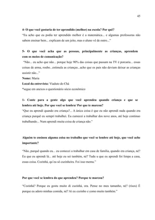 45



4- O que você gostaria de ter aprendido (melhor) na escola? Por quê?
“Eu acho que eu podia ter aprendido melhor é a matemática... e algumas professoras não
sabem ensinar bem... explicam de um jeito, mas o aluno vê de outro...”


5- O que você acha que as pessoas, principalmente as crianças, aprendem
com os meios de comunicação?
“Não... eu acho que não... porque hoje 90% das coisas que passam na TV é porcaria... essas
coisas de arma, roubo...estimula as crianças...acho que os pais não deviam deixar as crianças
assistir não...”
Nome: Maria
Local da entrevista: Viaduto do Chá
*segue em anexos o questionário sócio econômico


1- Conte para a gente algo que você aprendeu quando criança e que se
lembra até hoje. Por que você se lembra/ Por que te marcou?
“Que eu aprendi quando era criança?... A única coisa é que eu não aprendi nada quando era
criança purquê eu sempri trabalhei. Eu cumecei a trabalhar dos nove anos, até hoje continuo
trabalhando... Num aprendi muita coisa de criança não.”




Alguém te ensinou alguma coisa no trabalho que você se lembre até hoje, que você ache
importante?

“Não, purquê quando eu... eu comecei a trabalhar em casa de família, quando era criança, né?
Eu que eu aprendi lá... até hoje eu sei também, né? Tudu u que eu aprendi foi limpa a casa,
essas coisa. Cozinhá, qu’eu sô cuzinheira. Foi isso memu.”




Por que você se lembra do que aprendeu? Porque te marcou?

“Cozinhá? Porque eu gostu muito di cuzinhá, ora. Pense no meu tamanho, né? (risos) É
purque eu adoro minhas comida, né? Aí eu cozinho e como muito também.”
 