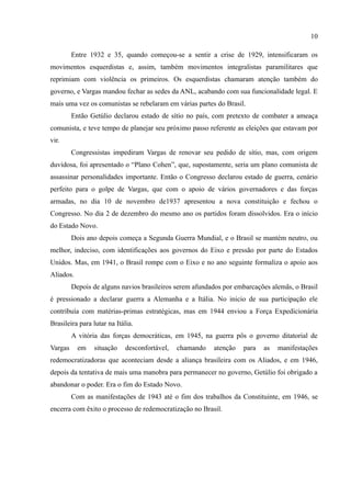 10

         Entre 1932 e 35, quando começou-se a sentir a crise de 1929, intensificaram os
movimentos esquerdistas e, assim, também movimentos integralistas paramilitares que
reprimiam com violência os primeiros. Os esquerdistas chamaram atenção também do
governo, e Vargas mandou fechar as sedes da ANL, acabando com sua funcionalidade legal. E
mais uma vez os comunistas se rebelaram em várias partes do Brasil.
         Então Getúlio declarou estado de sítio no país, com pretexto de combater a ameaça
comunista, e teve tempo de planejar seu próximo passo referente as eleições que estavam por
vir.
         Congressistas impediram Vargas de renovar seu pedido de sítio, mas, com origem
duvidosa, foi apresentado o “Plano Cohen”, que, supostamente, seria um plano comunista de
assassinar personalidades importante. Então o Congresso declarou estado de guerra, cenário
perfeito para o golpe de Vargas, que com o apoio de vários governadores e das forças
armadas, no dia 10 de novembro de1937 apresentou a nova constituição e fechou o
Congresso. No dia 2 de dezembro do mesmo ano os partidos foram dissolvidos. Era o início
do Estado Novo.
         Dois ano depois começa a Segunda Guerra Mundial, e o Brasil se mantém neutro, ou
melhor, indeciso, com identificações aos governos do Eixo e pressão por parte do Estados
Unidos. Mas, em 1941, o Brasil rompe com o Eixo e no ano seguinte formaliza o apoio aos
Aliados.
         Depois de alguns navios brasileiros serem afundados por embarcações alemãs, o Brasil
é pressionado a declarar guerra a Alemanha e a Itália. No inicio de sua participação ele
contribuía com matérias-primas estratégicas, mas em 1944 enviou a Força Expedicionária
Brasileira para lutar na Itália.
         A vitória das forças democráticas, em 1945, na guerra pôs o governo ditatorial de
Vargas     em   situação     desconfortável,   chamando   atenção   para   as   manifestações
redemocratizadoras que aconteciam desde a aliança brasileira com os Aliados, e em 1946,
depois da tentativa de mais uma manobra para permanecer no governo, Getúlio foi obrigado a
abandonar o poder. Era o fim do Estado Novo.
         Com as manifestações de 1943 até o fim dos trabalhos da Constituinte, em 1946, se
encerra com êxito o processo de redemocratização no Brasil.
 