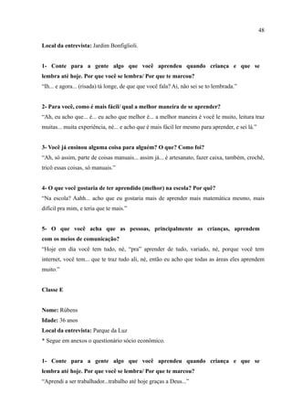 48

Local da entrevista: Jardim Bonfiglioli.


1- Conte para a gente algo que você aprendeu quando criança e que se
lembra até hoje. Por que você se lembra/ Por que te marcou?
“Ih... e agora... (risada) tá longe, de que que você fala? Ai, não sei se to lembrada.”


2- Para você, como é mais fácil/ qual a melhor maneira de se aprender?
“Ah, eu acho que... é... eu acho que melhor é... a melhor maneira é você le muito, leitura traz
muitas... muita experiência, né... e acho que é mais fácil ler mesmo para aprender, e sei lá.”


3- Você já ensinou alguma coisa para alguém? O que? Como foi?
“Ah, só assim, parte de coisas manuais... assim já... é artesanato, fazer caixa, também, crochê,
tricô essas coisas, só manuais.”


4- O que você gostaria de ter aprendido (melhor) na escola? Por quê?
“Na escola? Aahh... acho que eu gostaria mais de aprender mais matemática mesmo, mais
difícil pra mim, e teria que te mais.”


5- O que você acha que as pessoas, principalmente as crianças, aprendem
com os meios de comunicação?
“Hoje em dia você tem tudo, né, “pra” aprender de tudo, variado, né, porque você tem
internet, você tem... que te traz tudo ali, né, então eu acho que todas as áreas eles aprendem
muito.”


Classe E


Nome: Rúbens
Idade: 36 anos
Local da entrevista: Parque da Luz
* Segue em anexos o questionário sócio econômico.


1- Conte para a gente algo que você aprendeu quando criança e que se
lembra até hoje. Por que você se lembra/ Por que te marcou?
“Aprendi a ser trabalhador...trabalho até hoje graças a Deus...”
 