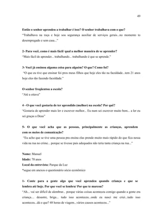 49



Então o senhor aprendeu a trabalhar é isso? O senhor trabalhava com o que?
“Trabalhava na roça e hoje sou segurança auxiliar de serviços gerais...no momento to
desempregado e sem casa...”


2- Para você, como é mais fácil/ qual a melhor maneira de se aprender?
“Mais fácil de aprender... trabalhando... trabalhando é que se aprende.”


3- Você já ensinou alguma coisa para alguém? O que? Como foi?
“O que eu tive que ensinar foi pros meus filhos que hoje eles tão na faculdade...tem 21 anos
hoje eles tão fazendo faculdade.”


O senhor freqüentou a escola?
“Até a oitava”


4 - O que você gostaria de ter aprendido (melhor) na escola? Por quê?
“Gostaria de aprender mais ler e escrever melhor... Eu num sei escrever muito bem... a ler eu
sei graças a Deus”


5- O que você acha que as pessoas, principalmente as crianças, aprendem
com os meios de comunicação?
“Eu acho que se tive uma pessoa pra ensina elas prende muito mais rápido do que fica nessa
vida na rua no crime... porque se tivesse pais adequados não teria tanta criança na rua...”


Nome: Manuel
Idade: 70 anos
Local da entrevista: Parque da Luz
*segue em anexos o questionário sócio econômico


1- Conte para a gente algo que você aprendeu quando criança e que se
lembra até hoje. Por que você se lembra/ Por que te marcou?
“Ah... vai ser difícil de alembrar... porque várias coisas aconteceu comigo quando a gente era
criança.... desastre, briga... tudo isso aconteceu...onde eu nasci me criei...tudo isso
aconteceu...dá o que? 48 horas de viagem...vários causos aconteceu...”
 