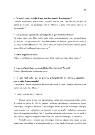 50



2- Para você, como é mais fácil/ qual a melhor maneira de se aprender?
“Aprende na delicadeza uns ao outo... e respeita uns aos outo... que tem uns que quer ser
melhor que os outo... um que é preto, outo que é branco... a gente é tudo igual... tem que ser
bem educado...”


3- Você já ensinou alguma coisa para alguém? O que? Como foi? Por quê?
“Já ensinei vários... pros filhos ensinei muita coisa... hoje quem ensina é eu... que a mãe deles
já é falecida... eu que ensina tudo... tem dois casado e um solteiro... quem tem que ensina é
eu... (hoje o senhor Manuel não vive com os filhos, vive de favor na casa de parentes, porém
sem residência fixa, chega até a morar na rua.)”


O senhor freqüentou a escola?
“Não... eu sei lê mais ou menos mais eu nunca fui de escola... eu nunca fui de escola...”




4- O que você gostaria de ter aprendido (melhor) na escola? Por quê?
O senhor Manuel nunca freqüentou a escola.


5- O que você acha que as pessoas, principalmente as crianças, aprendem
com os meios de comunicação?
“É mais fácil... porque antigamente era muito mais difícil as coisa... donde eu era quando era
menino era muito mais difícil...”


7.2 ENTREVISTAS ANALISADAS

       Quando saímos às ruas com a pretensão de realizar uma pesquisa que tenha o intuito
de analisar os níveis de fala das pessoas, acabamos estabelecendo mentalmente alguns
estereótipos. Uma pessoa de classe A, por exemplo, deveria possui tal estereótipo, como por
exemplo, estar bem vestida, falar corretamente, possuir um amplo vocabulário, e assim por
diante. Já uma pessoa de classe C ou D possuiria vestimentas mais simples e um vocabulário
mais limitado, enquanto uma pessoa de classe E teria certa dificuldade para se comunicar.
       Contudo, como a maioria dos estereótipos impostos, apenas uma parcela do que
encontramos na realidade os seguem já outras fogem a esse padrão idealizado. Ao realizarmos
 