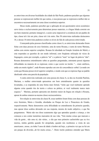 51

as entrevistas em diversas localidades da cidade de São Paulo, pudemos perceber que algumas
pessoas se expressavam melhor do que outras, e essa pessoa que se expressava melhor não se
encontrava necessariamente em uma classe econômica superior.
       Desse modo, pudemos perceber que a aplicação de um questionário sócio econômico
serve única e exclusivamente para determinar posses materiais, e a língua falada consiste em
um bem imaterial, portanto intangível, e assim seria impossível a existência de um padrão do
tipo, classe tal é de um jeito, classe tal é de outro. Das 50 entrevistas realizadas destacamos
10, e dessas 10 entrevistas pudemos avaliar os níveis de fala de cada pessoa entrevistada.
       Começando pelas pessoas classificadas como classe A, as entrevistas destacadas foram
feitas com duas pessoas do sexo feminino, uma de nome Rosana, e outra de nome Mariana,
ambas com ensino superior completo. Rosana foi abordada na Estação Armênia do Metrô, e
esta respondeu as questões de um modo informal, com freqüente utilização de vícios de
linguagem, como por exemplo, a palavra “né” e a palavra “num” no lugar da palavra “não”.
Rosana demonstrou entendimento sobre as questões perguntadas, entretanto possui algumas
dificuldades na maneira de se expressar, como o que ocorre no trecho: “... eram católicos,
então era muito rígidos”, onde Rosana reproduz um erro de concordância verbal. Levando em
conta que Rosana possui nível superior completo, o modo com que se expressa foge ao padrão
idealizado sobre esta parcela da população.
       A outra entrevista realizada com uma pessoa de classe A, se deu na Avenida Paulista,
Mariana, a mulher entrevistada apresentou um bom entendimento quanto às questões
levantadas, e as respondeu de uma forma mais formal, “Acho que você realmente aprende
alguma coisa quando tira da teoria e coloca na prática, ai você realmente nunca mais
esquece.”. Mariana, portanto apresenta um domínio maior da língua em relação à Rosana,
apesar de ambas estarem na mesma classe socioeconômica.
       Em relação às entrevistas de classe B, essas também foram feitas com duas pessoas do
sexo feminino, Maria e Geralda, abordadas no Parque da Luz e Pinacoteca do Estado,
respectivamente. Maria demonstrou certa dificuldade no entendimento da primeira questão,
mas apesar disso acabou deixando em sua resposta, mesmo de modo subjetivo, o que lhe
perguntamos. Maria não nos disse exatamente algo que aprendeu quando e criança, e sim
começou a nos contar memórias marcantes de sua vida, “Tem muitas coisas que marcam a
vida da gente... não uma só, são várias... o dia que meu primeiro cachorrinho que eu tive
morreu, minha gatinha quando foi atropelada, quando nós recebemos a visita de uns
americanos...nossa...eu tinha 5 anos de idade e lembro até hoje...a primeira vez que eu fui em
um parque de diversão...ah foi muita coisas...”. Deste trecho podemos entender que Maria
 