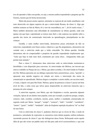 52

teve de aprender a lidar com perdas, ou seja, a mesma acabou respondendo a pergunta que lhe
fizemos, mesmo que de forma inconsciente.
       Maria não possui ensino superior, entretanto se expressa de um modo semelhante e até
mais desenvolto em alguns aspectos do que a entrevistada Rosana, da classe A. Algo que
também notamos na fala de Maria, foi o erro de concordância, em “...ah foi muita coisas...”.
Maria também demonstra uma dificuldade de entendimento na última questão, onde esta
apenas cita que hoje o aprendizado se tornou mais fácil, e não expressa sua opinião sobre a
questão dos meios de comunicação intervindo na aprendizagem, principalmente na das
crianças.
       Geralda, a outra mulher entrevistada, demonstrou pouca articulação da fala na
entrevista, respondendo com frases curtas e objetivas o que lhe perguntamos, demonstrou má
vontade com a entrevista ainda que a tenha concedido. Na última questão, Geralda
demonstrou não ter compreendido o propósito da questão respondendo simplesmente que:
“Acho que hoje ta tudo mais fácil, exatamente por causa disso... Antigamente tinha que
prestar mais atenção.”
       Para a classe C, destacamos duas entrevistas onde as entrevistadas mostraram-se
desinibidas e com disposição para conversar. As entrevistadas são Melissa, um travesti que
estava a trabalho no Parque da Luz, e Maria, que adora cozinhar, e foi entrevistada no Viaduto
do Chá. Melissa apresenta em seu diálogo expressões bem características, como, “querida”, e
apresenta uma opinião negativa em relação aos meios a intervenção dos meios de
comunicação no aprendizado. Melissa chegou a completar o ensino médio, em sua terra natal,
o Ceará, e depois veio para São Paulo. Melissa, apesar de pertencer à classe C possui um bom
nível de fala, e outra coisa que talvez passe despercebido na entrevista transcrita seja a
presença de certo sotaque.
       A entrevista seguinte, com Maria, que não freqüentou a escola, apresenta algumas
variações, típicas de um dialeto mais popular, como por exemplo, as palavras porque, sempre,
comecei, tudo, cozinhar, cozinheira, mesmo, gosto, melhor e estudando, pronunciadas do
seguinte modo por Maria: “purquê”, “sempri”, “cumecei”, “tudu”, “cozinhá”, “cuzinheira”,
“memu”, “gostu”, “melhó”, “istudando”, além da freqüente repetição da palavra “né” ao final
de suas frases.
       Com as entrevistas de classe C, pudemos observar que os níveis de fala, o modo de
pronúncia e articulação de expressões se caracteriza como dialeto popular, embora tenhamos
encontrado pessoas de classe C que não dialogavam dessa forma. Reforçando assim aquela
idéia de que não existe um padrão único de fala para cada nível socioeconômico, e que esta
 