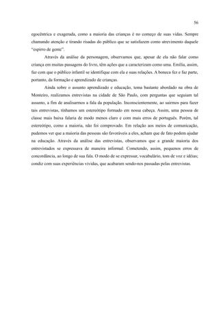 56

egocêntrica e exagerada, como a maioria das crianças é no começo de suas vidas. Sempre
chamando atenção e tirando risadas do público que se satisfazem como atrevimento daquele
“espirro de gente”.
       Através da análise da personagem, observamos que, apesar de ela não falar como
criança em muitas passagens do livro, têm ações que a caracterizam como uma. Emília, assim,
faz com que o público infantil se identifique com ela e suas relações. A boneca fez e faz parte,
portanto, da formação e aprendizado de crianças.
       Ainda sobre o assunto aprendizado e educação, tema bastante abordado na obra de
Monteiro, realizamos entrevistas na cidade de São Paulo, com perguntas que seguiam tal
assunto, a fim de analisarmos a fala da população. Inconscientemente, ao sairmos para fazer
tais entrevistas, tínhamos um estereótipo formado em nossa cabeça. Assim, uma pessoa de
classe mais baixa falaria de modo menos claro e com mais erros de português. Porém, tal
estereótipo, como a maioria, não foi comprovado. Em relação aos meios de comunicação,
pudemos ver que a maioria das pessoas são favoráveis a eles, acham que de fato podem ajudar
na educação. Através da análise das entrevistas, observamos que a grande maioria dos
entrevistados se expressava de maneira informal. Cometendo, assim, pequenos erros de
concordância, ao longo de sua fala. O modo de se expressar, vocabulário, tom de voz e idéias;
condiz com suas experiências vividas, que acabaram sendo-nos passadas pelas entrevistas.
 