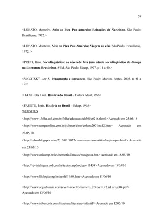 58



<LOBATO, Monteiro. Sítio do Pica Pau Amarelo: Reinações de Narizinho. São Paulo:
Brasiliense, 1972.>


<LOBATO, Monteiro. Sítio do Pica Pau Amarelo: Viagem ao céu. São Paulo: Brasiliense,
1972. >


<PRETI, Dino. Sociolinguística: os níveis de fala (um estudo sociolingüístico do diálogo
na Literatura Brasileira). 8ª Ed. São Paulo: Edusp, 1997. p. 11 a 40.>


<VIGOTSKY, Lev S. Pensamento e linguagem. São Paulo: Martins Fontes, 2005. p. 01 a
10.>


< KOSHIBA, Luiz. História do Brasil – Editora Atual, 1996>


<FAUSTO, Boris. História do Brasil – Edusp, 1995>
WEBSITES

<http://www1.folha.uol.com.br/folha/educacao/ult305u6216.shtml> Acessado em 23/05/10

<http://www.sampaonline.com.br/colunas/elmo/coluna2001out12.htm>           Acessado    em

23/05/10

<http://tvbau.blogspot.com/2010/01/1977- controversia-no-sitio-do-pica-pau.html> Acessado

em 23/05/10

<http://www.unicamp.br/iel/memoria/Ensaios/maugusta.htm> Acessado em 18/05/10


<http://revistalingua.uol.com.br/textos.asp?codigo=11454> Acessado em 15/05/10


<http://www.filologia.org.br/ixcnlf/16/08.htm> Acessado em 11/06/10


<http://www.ueginhumas.com/revelli/revelli3/numero_2/Revelli.v2.n1.artigo04.pdf>
Acessado em 13/06/10


<http://www.infoescola.com/literatura/literatura-infantil/> Acessado em 12/05/10
 