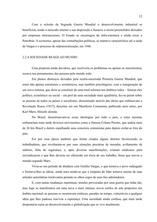 12

        Com a eclosão da Segunda Guerra Mundial o desenvolvimento industrial se
beneficiou, tendo o mercado interno a sua disposição e buracos a serem preenchidos deixados
por empresas internacionais. O Estado se encarregou da infra-estrutura e ainda criou a
Petrobrás. A economia, apesar das conturbações políticas, se manteve característica até a saida
de Vargas e o processo de redemocratização, em 1946.


2.2 A SOCIEDADE REAGE AO MUNDO


        Uma proposta ainda duvidosa, que resolveria os problemas ou apenas os maximizaria,
ecoava nos pensamentos das pessoas pelo mundo todo.
        Em plenos destroços deixados pela recém-encerrada Primeira Guerra Mundial, que
eram não apenas estruturais e econômicos, mas também psicológicos; com a inauguração de
um novo sistema, que dizia se constituir de uma total reforma nos âmbitos todos – fossem eles
político, econômico ou social – em prol de uma sociedade mais igualitária; fez-se pairar sobre
as pessoas de todos os países o socialismo, disseminado através das ideias que embasavam a
Revolução Russa (1917), descritas em um Manifesto Comunista, publicado anos antes, por
Karl Marx, filósofo alemão.
        No Brasil, disseminavam-se essas ideologias por todo o país, e estas mesmas
embasariam mais tarde diversos movimentos como a famosa Coluna Prestes, que andou mais
de 26 km Brasil a dentro espalhando seus conceitos comunistas para depois exilar-se fora do
país.
        Foi por essa época também que foram criados alguns direitos favorecendo os
trabalhadores, que revoltaram-se por suas situações precárias de moradia, aviltamento de
salários, falta de segurança; e, após diversas manifestações, criaram sindicatos para
reivindicarem o que lhes deveria ser oferecido em troca de seu trabalho, força que movia o
mundo segundo Marx.
        Vivia-se um período de ditadura com Getúlio Vargas, o que tornava o povo subjugado
e limitava-lhes as idéias; ainda mais tendo-se que a simpatia do líder tornava muitas de suas
atitudes autoritárias irrelevantes perante os olhos cegos de seus fies admiradores.
        E, com tantas mudanças repentinas; tensões provocadas por uma guerra que tinha ido,
mas logo se manifestaria em uma nova e mais intensa; novos estilos de arte propostos em
âmbito nacional; as pessoas se mostravam estáticas, paradas no tempo, vulneráveis a qualquer
idéia que lhes pudesse reavivar a esperança. Uma sociedade ainda confusa, que mais tarde
despontaria rumo ao desenvolvimento e globalização que se vive atualmente.
 