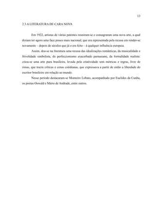 13

2.3 A LITERATURA DE CARA NOVA


       Em 1922, artistas de várias patentes reuniram-se e consagraram uma nova arte, a qual
diziam ter agora uma face pouco mais nacional, que era representada pela recusa em render-se
novamente – depois de séculos que já o era feito – à qualquer influência europeia.
       Assim, deu-se na literatura uma recusa das idealizações românticas, da musicalidade e
frivolidade simbolista, do perfeccionismo exacerbado parnasiano, da formalidade realista:
criou-se uma arte pura brasileira, levada pela criatividade sem métricas e regras, livre de
rimas, que trazia críticas e cenas cotidianas, que expressava a partir de então a liberdade do
escritor brasileiro em relação ao mundo.
       Nesse período destacaram-se Monteiro Lobato, acompanhado por Euclides da Cunha,
os poetas Oswald e Mário de Andrade, entre outros.
 