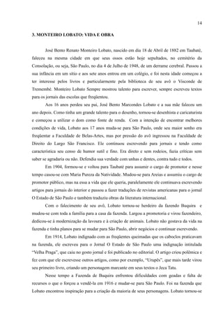 14

3. MONTEIRO LOBATO: VIDA E OBRA


       José Bento Renato Monteiro Lobato, nascido em dia 18 de Abril de 1882 em Taubaté,
faleceu na mesma cidade em que seus ossos estão hoje sepultados, no cemitério da
Consolação, ou seja, São Paulo, no dia 4 de Julho de 1948, de um derrame cerebral. Passou a
sua infância em um sítio e aos sete anos entrou em um colégio, e foi nesta idade começou a
ter interesse pelos livros e particularmente pela biblioteca de seu avô o Visconde de
Tremembé. Monteiro Lobato Sempre mostrou talento para escrever, sempre escreveu textos
para os jornais das escolas que freqüentou.
       Aos 16 anos perdeu seu pai, José Bento Marcondes Lobato e a sua mãe faleceu um
ano depois. Como tinha um grande talento para o desenho, tornou-se desenhista e caricaturista
e começou a utilizar o dom como fonte de renda. Com a intenção de encontrar melhores
condições de vida, Lobato aos 17 anos muda-se para São Paulo, onde seu maior sonho era
freqüentar a Faculdade de Belas-Artes, mas por pressão do avô ingressou na Faculdade de
Direito do Largo São Francisco. Ele continuou escrevendo para jornais e tendo como
característica seu censo de humor sutil e fino. Era direto e sem rodeios, fazia críticas sem
saber se agradaria ou não. Defendia sua verdade com unhas e dentes, contra tudo e todos.
       Em 1904, formou-se e voltou para Taubaté para assumir o cargo de promotor e nesse
tempo casou-se com Maria Pureza da Natividade. Mudou-se para Areias e assumiu o cargo de
promotor público, mas na essa a vida que ele queria, paralelamente ele continuava escrevendo
artigos para jornais do interior e passou a fazer traduções de revistas americanas para o jornal
O Estado de São Paulo e também traduziu obras da literatura internacional.
       Com o falecimento de seu avô, Lobato tornou-se herdeiro da fazendo Buquira e
mudou-se com toda a família para a casa da fazenda. Largou a promotoria e virou fazendeiro,
dedicou-se à modernização da lavoura e à criação de animais. Lobato não gostava da vida na
fazenda e tinha planos para se mudar para São Paulo, abrir negócios e continuar escrevendo.
       Em 1914, Lobato indignado com as freqüentes queimadas que os caboclos praticavam
na fazenda, ele escreveu para o Jornal O Estado de São Paulo uma indignação intitulada
“Velha Praga”, que caiu no gosto jornal e foi publicado no editorial. O artigo criou polêmica e
fez com que ele escrevesse outros artigos, como por exemplo, “Urupês”, que mais tarde virou
seu primeiro livro, criando um personagem marcante em seus textos o Jeca Tatu.
       Nesse tempo a Fazenda de Buquira enfrentou dificuldades com geadas e falta de
recursos o que o forçou a vendê-la em 1916 e mudar-se para São Paulo. Foi na fazenda que
Lobato encontrou inspiração para a criação da maioria de seus personagens. Lobato tornou-se
 