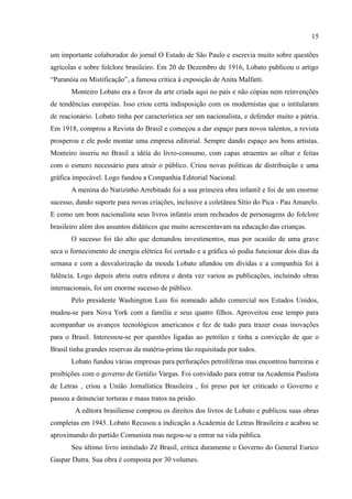 15

um importante colaborador do jornal O Estado de São Paulo e escrevia muito sobre questões
agrícolas e sobre folclore brasileiro. Em 20 de Dezembro de 1916, Lobato publicou o artigo
“Paranóia ou Mistificação”, a famosa crítica à exposição de Anita Malfatti.
       Monteiro Lobato era a favor da arte criada aqui no país e não cópias nem reinvenções
de tendências européias. Isso criou certa indisposição com os modernistas que o intitularam
de reacionário. Lobato tinha por característica ser um nacionalista, e defender muito a pátria.
Em 1918, comprou a Revista do Brasil e começou a dar espaço para novos talentos, a revista
prosperou e ele pode montar uma empresa editorial. Sempre dando espaço aos bons artistas.
Monteiro inseriu no Brasil a idéia do livro-consumo, com capas atraentes ao olhar e feitas
com o esmero necessário para atrair o público. Criou novas políticas de distribuição e uma
gráfica impecável. Logo fundou a Companhia Editorial Nacional.
       A menina do Narizinho Arrebitado foi a sua primeira obra infantil e foi de um enorme
sucesso, dando suporte para novas criações, inclusive a coletânea Sítio do Pica - Pau Amarelo.
E como um bom nacionalista seus livros infantis eram recheados de personagens do folclore
brasileiro além dos assuntos didáticos que muito acrescentavam na educação das crianças.
       O sucesso foi tão alto que demandou investimentos, mas por ocasião de uma grave
seca o fornecimento de energia elétrica foi cortado e a gráfica só podia funcionar dois dias da
semana e com a desvalorização da moeda Lobato afundou em dívidas e a companhia foi à
falência. Logo depois abriu outra editora e desta vez variou as publicações, incluindo obras
internacionais, foi um enorme sucesso de público.
       Pelo presidente Washington Luis foi nomeado adido comercial nos Estados Unidos,
mudou-se para Nova York com a família e seus quatro filhos. Aproveitou esse tempo para
acompanhar os avanços tecnológicos americanos e fez de tudo para trazer essas inovações
para o Brasil. Interessou-se por questões ligadas ao petróleo e tinha a convicção de que o
Brasil tinha grandes reservas da matéria-prima tão requisitada por todos.
       Lobato fundou várias empresas para perfurações petrolíferas mas encontrou barreiras e
proibições com o governo de Getúlio Vargas. Foi convidado para entrar na Academia Paulista
de Letras , criou a União Jornalística Brasileira , foi preso por ter criticado o Governo e
passou a denunciar torturas e maus tratos na prisão.
        A editora brasiliense comprou os direitos dos livros de Lobato e publicou suas obras
completas em 1943. Lobato Recusou a indicação a Academia de Letras Brasileira e acabou se
aproximando do partido Comunista mas negou-se a entrar na vida pública.
       Seu último livro intitulado Zé Brasil, critica duramente o Governo do General Eurico
Gaspar Dutra. Sua obra é composta por 30 volumes.
 