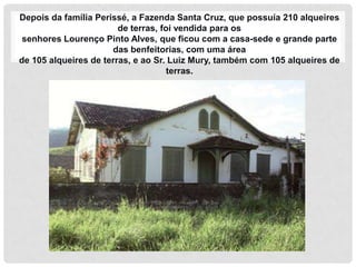 Depois da família Perissé, a Fazenda Santa Cruz, que possuía 210 alqueires
                        de terras, foi vendida para os
 senhores Lourenço Pinto Alves, que ficou com a casa-sede e grande parte
                      das benfeitorias, com uma área
de 105 alqueires de terras, e ao Sr. Luiz Mury, também com 105 alqueires de
                                     terras.
 