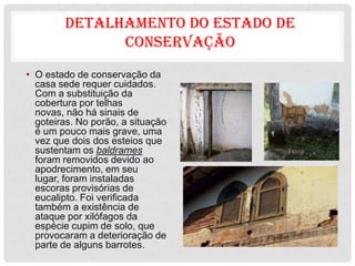 DETALHAMENTO DO ESTADO DE
              CONSERVAÇÃO
• O estado de conservação da
  casa sede requer cuidados.
  Com a substituição da
  cobertura por telhas
  novas, não há sinais de
  goteiras. No porão, a situação
  é um pouco mais grave, uma
  vez que dois dos esteios que
  sustentam os baldrames
  foram removidos devido ao
  apodrecimento, em seu
  lugar, foram instaladas
  escoras provisórias de
  eucalipto. Foi verificada
  também a existência de
  ataque por xilófagos da
  espécie cupim de solo, que
  provocaram a deterioração de
  parte de alguns barrotes.
 