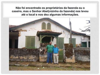 Não foi encontrado os proprietários da fazenda ou o
caseiro, mas o Senhor Abel(vizinho da fazenda) nos levou
       até o local e nos deu algumas informações.
 