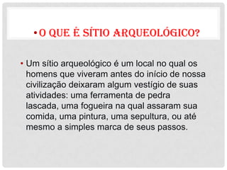 • O que é sítio arqueológico?

• Um sítio arqueológico é um local no qual os
  homens que viveram antes do início de nossa
  civilização deixaram algum vestígio de suas
  atividades: uma ferramenta de pedra
  lascada, uma fogueira na qual assaram sua
  comida, uma pintura, uma sepultura, ou até
  mesmo a simples marca de seus passos.
 