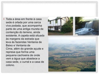 • Toda a área em frente à casa
  sede é orlada por uma cerca
  viva podada, que acompanha
  parte de uma antiga mureta de
  contenção do terreno, ainda
  existente. A capela está situada
  às margens da estrada que
  leva às fazendas Ventania de
  Baixo e Ventania de
  Cima, além do grande açude e
  represa que forma uma
  pequena cachoeira de onde
  vem a água que abastece a
  casa sede, o curral e a casa de
  colono.
 