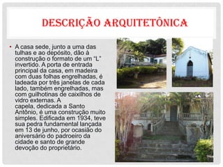 DESCRIÇÃO ARQUITETÔNICA

• A casa sede, junto a uma das
  tulhas e ao depósito, dão à
  construção o formato de um “L”
  invertido. A porta de entrada
  principal da casa, em madeira
  com duas folhas engrelhadas, é
  ladeada por três janelas de cada
  lado, também engrelhadas, mas
  com guilhotinas de caixilhos de
  vidro externas. A
  capela, dedicada a Santo
  Antônio, é uma construção muito
  simples. Edificada em 1934, teve
  sua pedra fundamental lançada
  em 13 de junho, por ocasião do
  aniversário do padroeiro da
  cidade e santo de grande
  devoção do proprietário.
 