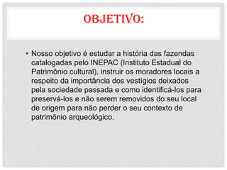 OBJETIVO:

• Nosso objetivo é estudar a história das fazendas
  catalogadas pelo INEPAC (Instituto Estadual do
  Patrimônio cultural), instruir os moradores locais a
  respeito da importância dos vestígios deixados
  pela sociedade passada e como identificá-los para
  preservá-los e não serem removidos do seu local
  de origem para não perder o seu contexto de
  patrimônio arqueológico.
 